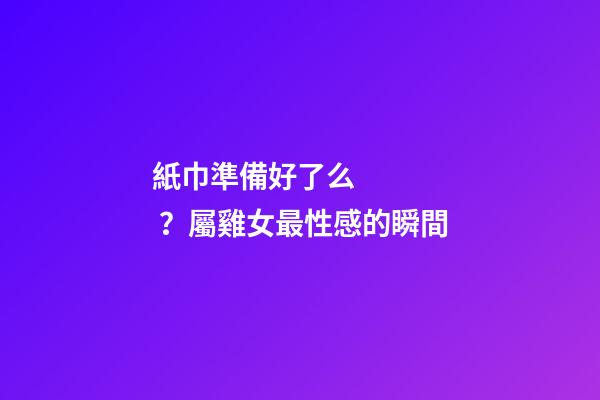 紙巾準備好了么？屬雞女最性感的瞬間